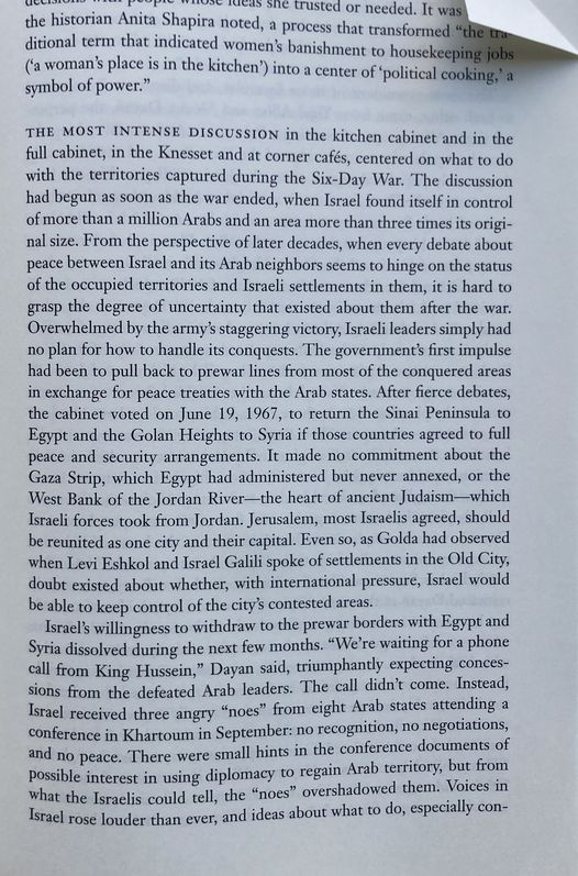 Page 509 of the biography, which begins mid-paragraph with a reference to Golda's "kitchen" gatherings and closes with the infamous "no recognition, no negotiations, and no peace" declaration from Arab states at Khartoum. In between a full paragraph reads: "The most intense discussion in the kitchen cabinet and in the full cabinet, in the Knesset and at corner cafés, centered on what to do with the territories captured during the Six-Day War. The discussion had begun as soon as the war ended, when Israel found itself in control of more than a million Arabs and an area more than three times its original size. From the perspective of later decades, when every debate about peace between Israel and its Arab neighbors seems to hinge on the status of the occupied territories and Israeli settlements in them, it is hard to grasp the degree of uncertainty that existed about them after the war. Overwhelmed by the army’s staggering victory, Israeli leaders simply had no plan for how to handle its conquests. The government’s first impulse had been to pull back to prewar lines from most of the conquered areas in exchange for peace treaties with the Arab states. After fierce debates, the cabinet voted on June 19, 1967, to return the Sinai Peninsula to Egypt and the Golan Heights to Syria if those countries agreed to full peace and security arrangements. It made no commitment about the Gaza Strip, which Egypt had administered but never annexed, or the West Bank of the Jordan River—the heart of ancient Judaism—which Israeli forces took from Jordan. Jerusalem, most Israelis agreed, should be reunited as one city and their capital. Even so, as Golda had observed when Levi Eshkol and Israel Galili spoke of settlements in the Old City, doubt existed about whether, with international pressure, Israel would be able to keep control of the city’s contested areas."