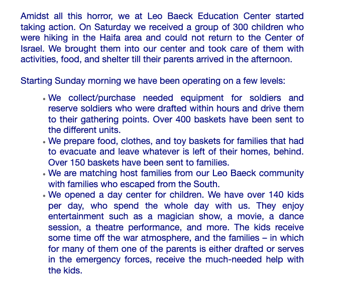 Newsletter screenshot: Amidst all this horror, we at Leo Baeck Education Center started taking action. On Saturday we received a group of 300 children who were hiking in the Haifa area and could not return to the Center of Israel. We brought them into our center and took care of them with activities, food, and shelter till their parents arrived in the afternoon. Starting Sunday morning we have been operating on a few levels: We collect/purchase needed equipment for soldiers and reserve soldiers who were drafted within hours and drive them to their gathering points. Over 400 baskets have been sent to the different units. We prepare food, clothes, and toy baskets for families that had to evacuate and leave whatever is left of their homes, behind. Over 150 baskets have been sent to families. We are matching host families from our Leo Baeck community with families who escaped from the South. We opened a day center for children. We have over 140 kids per day, who spend the whole day with us. They enjoy entertainment such as a magician show, a movie, a dance session, a theatre performance, and more. The kids receive some time off the war atmosphere, and the families – in which for many of them one of the parents is either drafted or serves in the emergency forces, receive the much-needed help with the kids.
