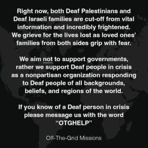 Right now, both Deaf Palestinians and Deaf Israeli families are cut-off from vital information and incredibly frightened. We grieve for the lives lost as loved ones' families from both sides grip with fear.We aim not to support governments, rather we support Deaf people in crisis as a nonpartisan organization responding to Deaf people of all backgrounds, beliefs, and regions of the world.If you know of a Deaf person in crisis please message us with the word“OTGHELP”. Off-The-Grid-Missions
