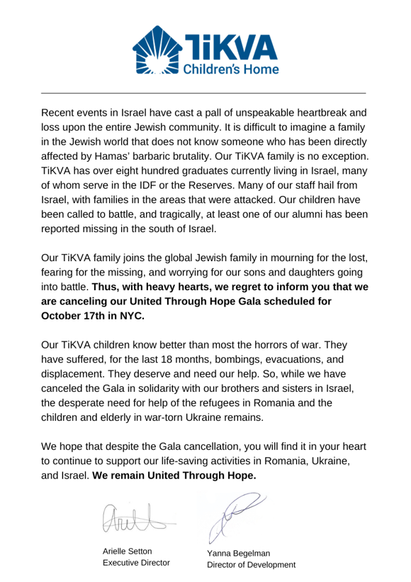 Announcement: Recent events in Israel have cast a pall of unspeakable heartbreak and loss upon the entire Jewish community. It is difficult to imagine a family in the Jewish world that does not know someone who has been directly affected by Hamas' barbaric brutality. Our TiKVA family is no exception. TiKVA has over eight hundred graduates currently living in Israel, many of whom serve in the IDF or the Reserves. Many of our staff hail from Israel, with families in the areas that were attacked. Our children have been called to battle, and tragically, at least one of our alumni has been reported missing in the south of Israel. Our TiKVA family joins the global Jewish family in mourning for the lost, fearing for the missing, and worrying for our sons and daughters going into battle. Thus, with heavy hearts, we regret to inform you that we are canceling our United Through Hope Gala scheduled for October 17th in NYC. Our TiKVA children know better than most the horrors of war. They have suffered, for the last 18 months, bombings, evacuations, and displacement. They deserve and need our help. So, while we have the canceled the Gala in solidarity with our brothers and sisters in Israel, the desperate need for help of the refugees in Romania and the children and elderly in war-torn Ukraine remains. WE hope that despite the Gala cancellation, you will find it in your heart to continue to support our life-saving activities in Romania, Ukraine, and Israel. We remain United Through Hope.