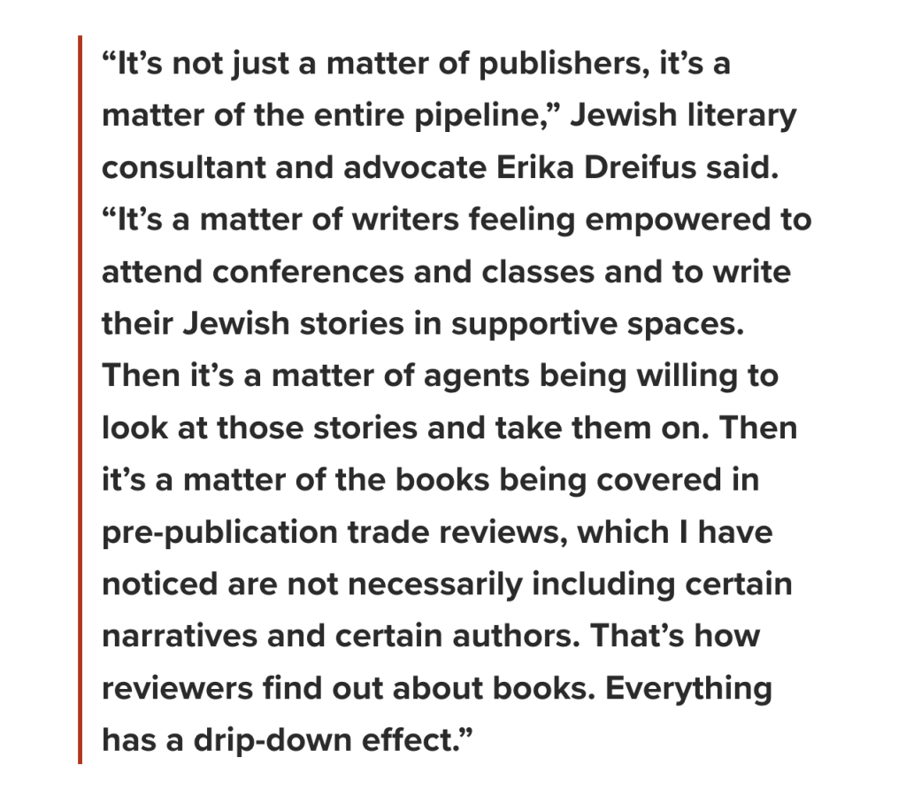 “It’s not just a matter of publishers, it’s a matter of the entire pipeline,” Jewish literary consultant and advocate Erika Dreifus said. “It’s a matter of writers feeling empowered to attend conferences and classes and to write their Jewish stories in supportive spaces. Then it’s a matter of agents being willing to look at those stories and take them on. Then it’s a matter of the books being covered in pre-publication trade reviews, which I have noticed are not necessarily including certain narratives and certain authors. That’s how reviewers find out about books. Everything has a drip-down effect.”